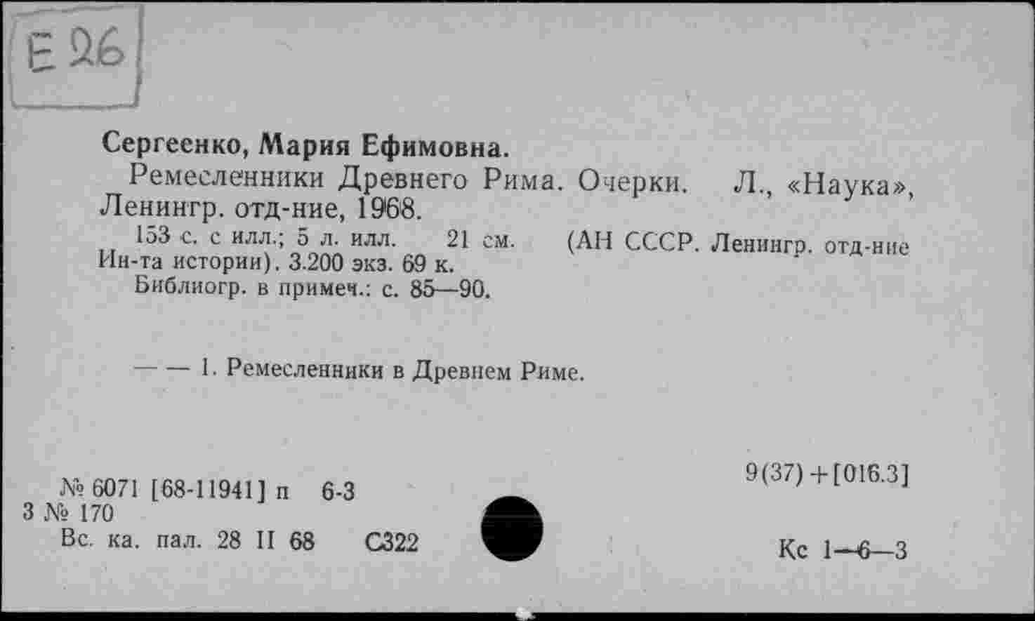 ﻿Сергеенко, Мария Ефимовна.
Ремесленники Древнего Рима. Очерки. Ленингр. отд-ние, 1968.
153 с. с ИЛЛ.; 5 л. илл. 21 см. (АН СССР. Ин-та истории). 3.200 экз. 69 к.
Библиогр. в примеч.: с. 85—90.
Л., «Наука»,
Ленингр. отд-ние
-----1- Ремесленники в Древнем Риме.
№ 6071 [68-11941] п 6-3
3 № 170
Вс. ка. пал. 28 II 68
С322
9(37)+ [016.3]
Кс 1-6—3